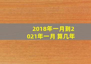 2018年一月到2021年一月 算几年